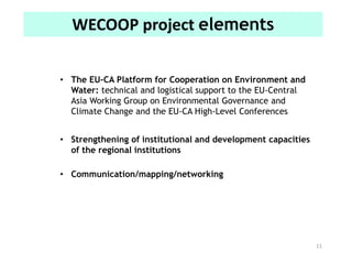 11
WECOOP project elements
• The EU-CA Platform for Cooperation on Environment and
Water: technical and logistical support to the EU-Central
Asia Working Group on Environmental Governance and
Climate Change and the EU-CA High-Level Conferences
• Strengthening of institutional and development capacities
of the regional institutions
• Communication/mapping/networking
 