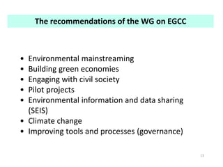 13
• Environmental mainstreaming
• Building green economies
• Engaging with civil society
• Pilot projects
• Environmental information and data sharing
(SEIS)
• Climate change
• Improving tools and processes (governance)
The recommendations of the WG on EGCC
 