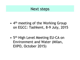 Next steps
• 4th meeting of the Working Group
on EGCC: Tashkent, 8-9 July, 2015
• 5th High Level Meeting EU-CA on
Environment and Water (Milan,
EXPO, October 2015)
 