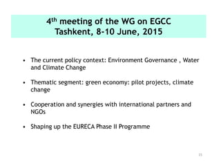 15
• The current policy context: Environment Governance , Water
and Climate Change
• Thematic segment: green economy: pilot projects, climate
change
• Cooperation and synergies with international partners and
NGOs
• Shaping up the EURECA Phase II Programme
4th meeting of the WG on EGCC
Tashkent, 8-10 June, 2015
 