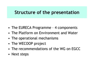 Structure of the presentation
• The EURECA Programme – 4 components
• The Platform on Environment and Water
• The operational mechanisms
• The WECOOP project
• The recommendations of the WG on EGCC
• Next steps
 