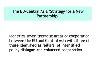 3
Identifies seven thematic areas of cooperation
between the EU and Central Asia with three of
these identified as ‘pillars’ of intensified
policy dialogue and enhanced cooperation
The EU-Central Asia ‘Strategy for a New
Partnership’
 
