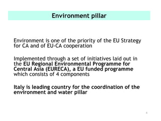 Environment is one of the priority of the EU Strategy
for CA and of EU-CA cooperation
Implemented through a set of initiatives laid out in
the EU Regional Environmental Programme for
Central Asia (EURECA), a EU funded programme
which consists of 4 components
Italy is leading country for the coordination of the
environment and water pillar
4
Environment pillar
 