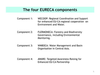 5
The four EURECA components
Component 1: WECOOP: Regional Coordination and Support
for enhanced EU-CA regional cooperation on
Environment and Water.
Component 2: FLERMONECA: Forestry and Biodiversity
Governance, including Environmental
Monitoring.
Component 3: WMBOCA: Water Management and Basin
Organisation in Central Asia.
Component 4: AWARE: Targeted Awareness Raising for
Enhanced EU-CA Partnership
 