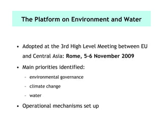 The Platform on Environment and Water
• Adopted at the 3rd High Level Meeting between EU
and Central Asia: Rome, 5-6 November 2009
• Main priorities identified:
– environmental governance
– climate change
– water
• Operational mechanisms set up
 
