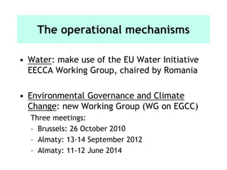 The operational mechanisms
• Water: make use of the EU Water Initiative
EECCA Working Group, chaired by Romania
• Environmental Governance and Climate
Change: new Working Group (WG on EGCC)
Three meetings:
– Brussels: 26 October 2010
– Almaty: 13-14 September 2012
– Almaty: 11-12 June 2014
 