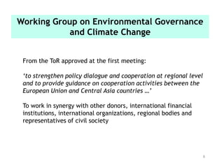 8
From the ToR approved at the first meeting:
‘to strengthen policy dialogue and cooperation at regional level
and to provide guidance on cooperation activities between the
European Union and Central Asia countries …’
To work in synergy with other donors, international financial
institutions, international organizations, regional bodies and
representatives of civil society
Working Group on Environmental Governance
and Climate Change
 