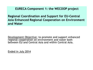 Development Objective: to promote and support enhanced
regional cooperation on environment and water both
between EU and Central Asia and within Central Asia.
Ended in July 2014
EURECA Component 1: the WECOOP project
Regional Coordination and Support for EU-Central
Asia Enhanced Regional Cooperation on Environment
and Water
 