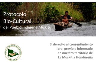 Protocolo
Bio-Cultural
del Pueblo Indígena Miskitu


                          El derecho al consentimiento
                              libre, previo e informado
                                en nuestro territorio de
                                La Muskitia Hondureña
 