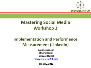 ENERGISE2-0.COM



   Mastering Social Media
        Workshop 3

Implementation and Performance
    Measurement (Linkedin)
           Alan Stevenson
            Dr Jim Hamill
           Vincent Hamill
         www.energise2-0.com
            January, 2012
 