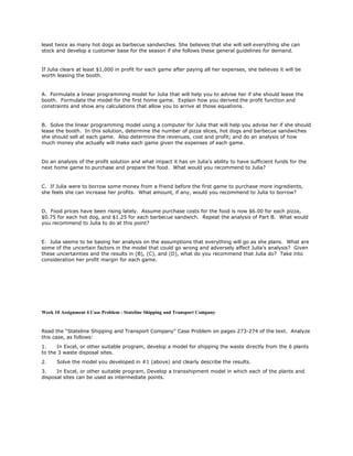 least twice as many hot dogs as barbecue sandwiches. She believes that she will sell everything she can
stock and develop a customer base for the season if she follows these general guidelines for demand.
If Julia clears at least $1,000 in profit for each game after paying all her expenses, she believes it will be
worth leasing the booth.
A. Formulate a linear programming model for Julia that will help you to advise her if she should lease the
booth. Formulate the model for the first home game. Explain how you derived the profit function and
constraints and show any calculations that allow you to arrive at those equations.
B. Solve the linear programming model using a computer for Julia that will help you advise her if she should
lease the booth. In this solution, determine the number of pizza slices, hot dogs and barbecue sandwiches
she should sell at each game. Also determine the revenues, cost and profit; and do an analysis of how
much money she actually will make each game given the expenses of each game.
Do an analysis of the profit solution and what impact it has on Julia’s ability to have sufficient funds for the
next home game to purchase and prepare the food. What would you recommend to Julia?
C. If Julia were to borrow some money from a friend before the first game to purchase more ingredients,
she feels she can increase her profits. What amount, if any, would you recommend to Julia to borrow?
D. Food prices have been rising lately. Assume purchase costs for the food is now $6.00 for each pizza,
$0.75 for each hot dog, and $1.25 for each barbecue sandwich. Repeat the analysis of Part B. What would
you recommend to Julia to do at this point?
E. Julia seems to be basing her analysis on the assumptions that everything will go as she plans. What are
some of the uncertain factors in the model that could go wrong and adversely affect Julia’s analysis? Given
these uncertainties and the results in (B), (C), and (D), what do you recommend that Julia do? Take into
consideration her profit margin for each game.
Week 10 Assignment 4 Case Problem - Stateline Shipping and Transport Company
Read the “Stateline Shipping and Transport Company” Case Problem on pages 273-274 of the text. Analyze
this case, as follows:
1. In Excel, or other suitable program, develop a model for shipping the waste directly from the 6 plants
to the 3 waste disposal sites.
2. Solve the model you developed in #1 (above) and clearly describe the results.
3. In Excel, or other suitable program, Develop a transshipment model in which each of the plants and
disposal sites can be used as intermediate points.
 