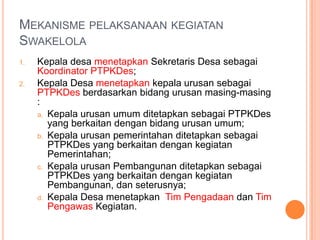 SWAKELOLA (Psl 39 Ayat (3) Kepres 80/2003, Konsolidasi)     Perpres No 54 Th 2010Pekerjaan yang dapatdilakukandenganswakelolapekerjaan yang bertujuan untuk meningkatkan kemampuan teknis sumber daya manusia instansi pemerintahDesa yang bersangkutan; dan/ataupekerjaan yang operasi dan pemeliharaannya memerlukanpartisipasimasyarakatsetempat; dan/ataupekerjaan tersebut dilihat dari segi besaran, sifat, lokasiataupembiayaannyatidakdiminatiolehpenyediabarang/jasa; dan/ataupekerjaan yang secararinci/detail tidakdapatdihitung/ditentukanterlebihdahulu, sehinggaapabiladilaksanakanolehpenyediabarang/jasaakanmenanggungresiko yang besar; dan/atau.