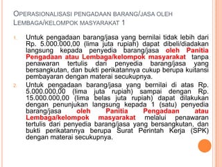 Operasionalisasi pengadaan barang/jasa oleh Lembaga/kelompok masyarakat 2Untukpengadaanbarang/jasa yang bernilaidiatasRp. 15.000.000,00 (lima belas juta rupiah) sampai dengan Rp. 50.000.000,00 (lima puluh juta rupiah) dilakukanolehPanitiaPengadaanatauLembaga/kelompokmasyarakatdengancaramemintadanmembandingkansekurang-kurangnya 3 (tiga) penawarandari 3 (tiga) penyediabarang/jasa yang berbedasertamemilihpenawarandenganhargaterendah, danbuktiperikatannyaberupaSuratPerintahKerja (SPK) denganmateraisecukupnya.KetentuanpengadaanNomor 1 sampainomor 3 merupakan item / komponendarijenisbelanjasebagaimanadirincikandalamanggaranbelanjakegiatan (RAB)