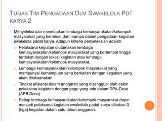 Tugas Tim PengadaanDlmSwakelolaPdtkarya 1Mengumumkan seluruh kegiatan pemberdayaan (swakelola-padatkarya) kepada Lembaga/ Organisasimasyarakat sesuai DPA;Mengumumkan syarat-syarat lembaga / Organisaiskemasyarakatan (LPM, Lembaga Adat, Karang Taruna, RT/ RW, PKK serta Kelompok masyarakat) di desa yang dapat menjadi pelaksana kegiatan pemberdayaan (swakelola- padatkarya);