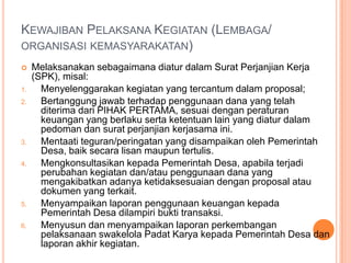 PEMBAYARAN SWAKELOLA PADAT KARYAPembayaranswakelola-padatkarya : SuratPerjanjianKerja (SPK) yang mengaturhakdankewajibankeduabelahpihakataulebih. Kwitansidan nota belanjabarang. DaftarpekerjadanAbsensi  yang terlibatsebagaipelaksanakegiatan; Beritaacarapemeriksaanhasilpekerjaan (up-name) Oleh BPD.Dokumendanfoto-fotohasilpekerjaan. 