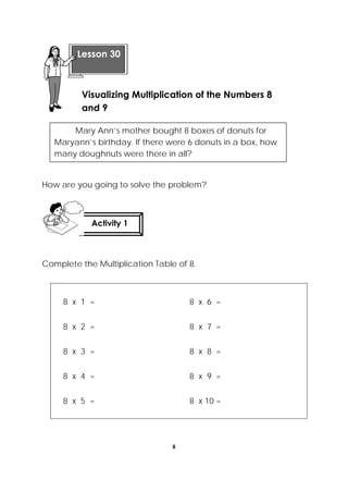 6
 
How are you going to solve the problem?
Complete the Multiplication Table of 8.
8 x 1 = 8 x 6 =
8 x 2 = 8 x 7 =
8 x 3 = 8 x 8 =
8 x 4 = 8 x 9 =
8 x 5 = 8 x 10 =
 
Lesson 30
Visualizing Multiplication of the Numbers 8
and 9 
Activity 1
 
Mary Ann’s mother bought 8 boxes of donuts for
Maryann’s birthday. If there were 6 donuts in a box, how
many doughnuts were there in all?
 