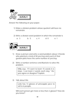97
 
Answer the following on your paper.
1) Make a division problem whose quotient will have no
remainder.
2) Write a division word problem in which the remainder is
a. 3 b. 5 c. 4 d. 0 e. 1
1) Draw a picture and write a word problem about 3 friends
who planted a total of 84 pechay and each of their
garden plots have the same number of pechay.
2) Write a number sentence and illustrate to solve this
problem.
3) Talk about this:
Will each person get more or less than 2 glasses? How do
you know?
Activity 4
 
Activity 5
 
Willy says, “If I want to learn 15 words in 6
days, I can learn 2 words each day.” Do
you agree or disagree? Explain.
Leila has 13 glasses of pineapple juice to
sell to 6 people.
 