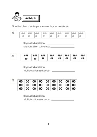 8
 
Fill in the blanks. Write your answer in your notebook.
@@
@
@@
@
@@
@
@@
@
@@
@
@@
@
@@
@
@@
@
@@
@
Repeated addition: ________________________
Multiplication sentence: _____________________
Repeated addition: _______________________
Multiplication sentence: ____________________
00
00
00
00
00
00
00
00
00
00
00
00
00
00
00
00
00
00
00
00
00
00
00
00
00
00
00
Repeated addition: _______________________
Multiplication sentence: ____________________
###
##
###
##
###
##
###
##
###
##
###
##
###
##
###
##
Activity 3
 
1)
2)
3)
 