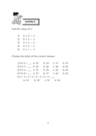 9
 
Find the value of n.
1) 8 x 9 = n
2) 8 x 5 = n
3) 9 x 4 = n
4) 9 x 5 = n
5) 9 x 7 = n
Choose the letter of the correct answer.
1) 8 x 3 = ___ a. 34 b. 24 c. 21 d. 14
2) 8 x 7 = ___ a. 26 b. 36 c. 46 d. 56
3) 9 x 5 = ___ a. 15 b. 35 c. 55 d. 45
4) 9 x 8 = ___ a. 72 b. 27 c. 62 d. 26
5) 4 + 4 + 4 + 4 + 4 + 4 + 4 + 4 = ___
a. 24 b. 28 c. 32 d. 36
Activity 4
 
 
