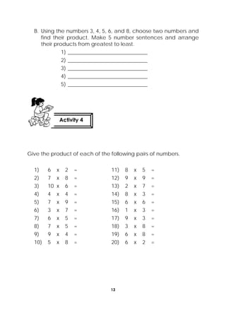 13
 
B. Using the numbers 3, 4, 5, 6, and 8, choose two numbers and
find their product. Make 5 number sentences and arrange
their products from greatest to least.
1) ______________________________
2) ______________________________
3) ______________________________
4) ______________________________
5) ______________________________
Give the product of each of the following pairs of numbers.
1) 6 x 2 = 11) 8 x 5 =
2) 7 x 8 = 12) 9 x 9 =
3) 10 x 6 = 13) 2 x 7 =
4) 4 x 4 = 14) 8 x 3 =
5) 7 x 9 = 15) 6 x 6 =
6) 3 x 7 = 16) 1 x 3 =
7) 6 x 5 = 17) 9 x 3 =
8) 7 x 5 = 18) 3 x 8 =
9) 9 x 4 = 19) 6 x 8 =
10) 5 x 8 = 20) 6 x 2 =
Activity 4
 
 