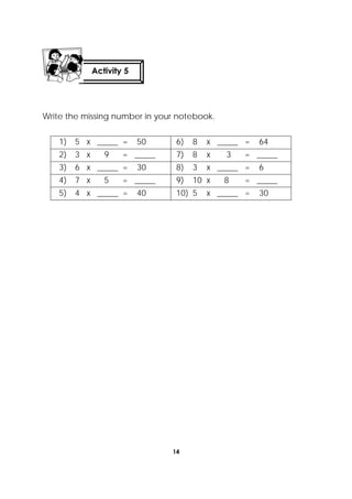 14
 
Write the missing number in your notebook.
1) 5 x _____ = 50 6) 8 x _____ = 64
2) 3 x 9 = _____ 7) 8 x 3 = _____
3) 6 x _____ = 30 8) 3 x _____ = 6
4) 7 x 5 = _____ 9) 10 x 8 = _____
5) 4 x _____ = 40 10) 5 x _____ = 30
Activity 5
 
 