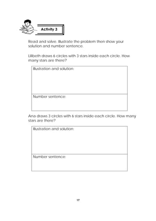 17
 
Read and solve. Illustrate the problem then show your
solution and number sentence.
Lilibeth draws 6 circles with 3 stars inside each circle. How
many stars are there?
Illustration and solution:
Number sentence:
Ana draws 3 circles with 6 stars inside each circle. How many
stars are there?
Illustration and solution:
Number sentence:
Activity 3
 
 