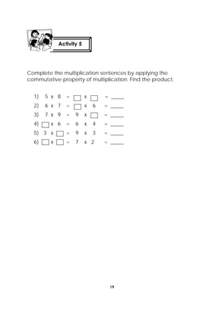 19
 
Complete the multiplication sentences by applying the
commutative property of multiplication. Find the product.
1) 5 x 8 = x = _____
2) 6 x 7 = x 6 = _____
3) 7 x 9 = 9 x = _____
4) x 6 = 6 x 4 = _____
5) 3 x = 9 x 3 = _____
6) x = 7 x 2 = _____
Activity 5
 
 