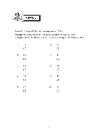 21
 
Rewrite the multiplicand in expanded form.
Multiply the multiplier in the ones and tens part of the
multiplicand. Add the partial products to get the final product.
1) 14
x 2
6) 33
x 2
2) 25
x 5
7) 43
x 2
3) 52
x 2
8) 36
x 5
4) 19
x 3
9) 43
x 6
5) 27
x 4
10) 54
x 7
Activity 2
 
 