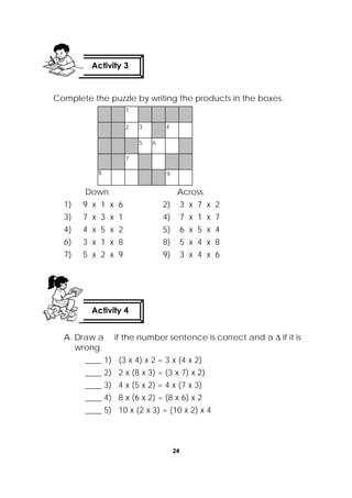 24
 
Complete the puzzle by writing the products in the boxes.
Down Across
1) 9 x 1 x 6 2) 3 x 7 x 2
3) 7 x 3 x 1 4) 7 x 1 x 7
4) 4 x 5 x 2 5) 6 x 5 x 4
6) 3 x 1 x 8 8) 5 x 4 x 8
7) 5 x 2 x 9 9) 3 x 4 x 6
A. Draw a if the number sentence is correct and a  if it is
wrong.
____ 1) (3 x 4) x 2 = 3 x (4 x 2)
____ 2) 2 x (8 x 3) = (3 x 7) x 2)
____ 3) 4 x (5 x 2) = 4 x (7 x 3)
____ 4) 8 x (6 x 2) = (8 x 6) x 2
____ 5) 10 x (2 x 3) = (10 x 2) x 4
Activity 3
 
1
2 3
5 6
4
7
8 9
Activity 4
 
 