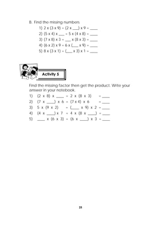25
 
B. Find the missing numbers
1) 2 x (3 x 9) = (2 x ___) x 9 = ____
2) (5 x 4) x ___ = 5 x (4 x 8) = ____
3) (7 x 8) x 3 = ___ x (8 x 3) = ____
4) (6 x 2) x 9 = 6 x (___ x 9) = ____
5) 8 x (3 x 1) = (___ x 3) x 1 = ____
Find the missing factor then get the product. Write your
answer in your notebook.
1) (2 x 8) x ____ = 2 x (8 x 3) = ____
2) (7 x ____) x 6 = (7 x 4) x 6 = ____
3) 5 x (9 x 2) = (____ x 9) x 2 = ____
4) (4 x ____) x 7 = 4 x (8 x ____) = ____
5) ____ x (6 x 3) = (6 x ____) x 3 = ____
Activity 5
 
 