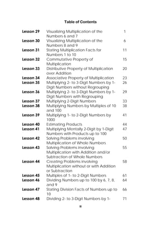 iii
 
Table of Contents
Lesson 29 Visualizing Multiplication of the
Numbers 6 and 7
1
Lesson 30 Visualizing Multiplication of the
Numbers 8 and 9
6
Lesson 31 Stating Multiplication Facts for
Numbers 1 to 10
11
Lesson 32 Commutative Property of
Multiplication
15
Lesson 33 Distributive Property of Multiplication
over Addition
20
Lesson 34 Associative Property of Multiplication 23
Lesson 35 Multiplying 2- to 3-Digit Numbers by 1-
Digit Numbers without Regrouping
26
Lesson 36 Multiplying 2- to 3-Digit Numbers by 1-
Digit Numbers with Regrouping
29
Lesson 37 Multiplying 2-Digit Numbers 33
Lesson 38 Multiplying Numbers by Multiples of 10
and 100
38
Lesson 39 Multiplying 1- to 2-Digit Numbers by
1000
41
Lesson 40 Estimating Products 44
Lesson 41 Multiplying Mentally 2-Digit by 1-Digit
Numbers with Products up to 100
47
Lesson 42 Solving Problems involving
Multiplication of Whole Numbers
50
Lesson 43 Solving Problems involving
Multiplication with Addition and/or
Subtraction of Whole Numbers
55
Lesson 44 Creating Problems involving
Multiplication without or with Addition
or Subtraction
58
Lesson 45 Multiples of 1- to 2-Digit Numbers 61
Lesson 46 Dividing Numbers up to 100 by 6, 7, 8,
and 9
64
Lesson 47 Stating Division Facts of Numbers up to
10
66
Lesson 48 Dividing 2- to 3-Digit Numbers by 1- 71
 