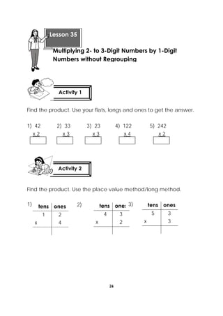 26
 
Find the product. Use your flats, longs and ones to get the answer.
1) 42 2) 33 3) 23 4) 122 5) 242
x 2 x 3 x 3 x 4 x 2
Find the product. Use the place value method/long method.
tens ones
1 2
x 4
tens ones
4 3
x 2
tens ones
5 3
x 3
Activity 1
 
Activity 2
 
 
Lesson 35
Multiplying 2- to 3-Digit Numbers by 1-Digit
Numbers without Regrouping
1) 2) 3)
 