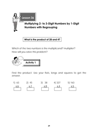 29
 
Read and solve.
Which of the two numbers is the multiplicand? multiplier?
How will you solve this problem?
Find the product. Use your flats, longs and squares to get the
answer.
1) 63 2) 45 3) 38 4) 327 5) 163
x 6 x 7 x 8 x 4 x 5
 
Lesson 36
Multiplying 2- to 3-Digit Numbers by 1-Digit
Numbers with Regrouping
Activity 1
 
What is the product of 28 and 4?
 