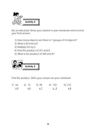 32
 
Do as indicated. Show your solution in your notebook and encircle
your final answer.
1) How many objects are there in 7 groups of 53 objects?
2) What is 83 times 6?
3) Multiply 253 by 5.
4) Find the product of 351 and 8.
5) What is the product of 509 and 8?
Find the product. Write your answer on your notebook.
1) 64 2) 73 3) 48 4) 732 5) 212
x 9 x 6 x 7 x 4 x 8
Activity 4
 
Activity 5
 
 