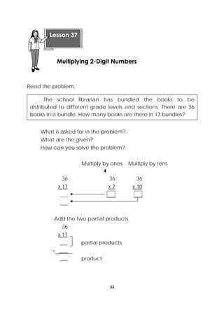 33
 
Read the problem.
What is asked for in the problem?
What are the given?
How can you solve the problem?
Multiply by ones Multiply by tens
4
36 36 36
x 17 x 7 x 10
___ ___ ___
___
Add the two partial products
36
x 17
___ partial products
+ ___
___ product
 
Lesson 37
Multiplying 2-Digit Numbers  
The school librarian has bundled the books to be
distributed to different grade levels and sections. There are 36
books in a bundle. How many books are there in 17 bundles?
 