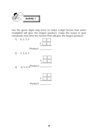 34
 
Use the given digits only once to make 2-digit factors that when
multiplied will give the largest product. Copy the boxes in your
notebook and write the factors that will give the largest product.
1) 0, 2, 3, 5
2) 2, 3, 6, 7
3) 0, 5, 8, 9
Activity 1
 
x
Product: __________
x
Product: __________
x
Product: __________
 