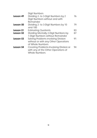 iv
 
Digit Numbers
Lesson 49 Dividing 2- to 3-Digit Numbers by 2
Digit Numbers without and with
Remainder
76
Lesson 50 Dividing 2- to 3-Digit Numbers by 10
and 100
79
Lesson 51 Estimating Quotients 83
Lesson 52 Dividing Mentally 2-Digit Numbers by
1-Digit Numbers without Remainder
87
Lesson 53 Solving Problems involving Division
without or with any Other Operations
of Whole Numbers
91
Lesson 54 Creating Problems Involving Division or
with any of the Other Operations of
Whole Numbers
94
 