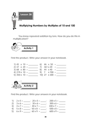 38
 
You know repeated addition by tens. How do you do this in
multiplication?
Find the product. Write your answer in your notebook.
1) 45 x 10 = _________ 6) 46 x 50 = _________
2) 37 x 20 = _________ 7) 361 x 20 = _________
3) 68 x 80 = _________ 8) 44 x 40 = _________
4) 219 x 10 = _________ 9) 7 x 700 = _________
5) 350 x 10 = _________ 10) 27 x 300 = _________
Find the product. Write your answers in your notebook.
1) 2 x 5 = ______; 20 x 5 = _____; 200 x 5 = ______
2) 3 x 6 = ______; 30 x 6 = _____; 300 x 6 = ______
3) 4 x 7 = ______ ; 40 x 7 = _____; 400 x 7 = ______
4) 5 x 8 = ______; 50 x 8 = _____; 500 x 8 = ______
5) 6 x 9 = ______; 60 x 9 = _____; 600 x 9 = ______
Activity 1
 
Activity 2
 
 
Lesson 38
Multiplying Numbers by Multiples of 10 and 100
 