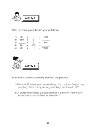 39
 
Write the missing numbers in your notebook.
1) 30 x ______ = 300
2) 150 x 5 = _______
3) ______ x 6 = 60
4) 76 x 100 = _______
5) 90 x ______ = 9 000
Read each problem carefully then find the product.
1) Rita has 23 sets of pechay seedlings. Each set has 50 pechay
seedlings. How many pechay seedlings are there in all?
2) A craftsman finishes 200 table lamps in a month. How many
table lamps can he finish in 3 months?
Activity 3
 
Activity 4
 
 