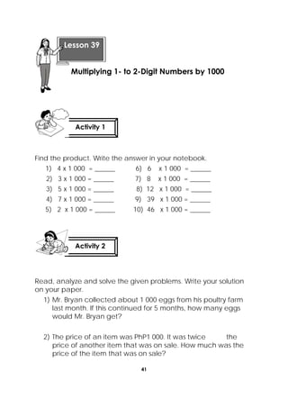 41
 
Find the product. Write the answer in your notebook.
1) 4 x 1 000 = ______ 6) 6 x 1 000 = ______
2) 3 x 1 000 = ______ 7) 8 x 1 000 = ______
3) 5 x 1 000 = ______ 8) 12 x 1 000 = ______
4) 7 x 1 000 = ______ 9) 39 x 1 000 = ______
5) 2 x 1 000 = ______ 10) 46 x 1 000 = ______
Read, analyze and solve the given problems. Write your solution
on your paper.
1) Mr. Bryan collected about 1 000 eggs from his poultry farm
last month. If this continued for 5 months, how many eggs
would Mr. Bryan get?
2) The price of an item was PhP1 000. It was twice the
price of another item that was on sale. How much was the
price of the item that was on sale?
 
Lesson 39
Multiplying 1- to 2-Digit Numbers by 1000 
Activity 1
 
Activity 2
 
 