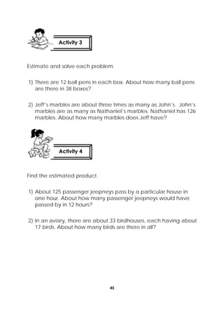 45
 
Estimate and solve each problem.
1) There are 12 ball pens in each box. About how many ball pens
are there in 38 boxes?
2) Jeff’s marbles are about three times as many as John’s. John’s
marbles are as many as Nathaniel’s marbles. Nathaniel has 126
marbles. About how many marbles does Jeff have?
Find the estimated product.
1) About 125 passenger jeepneys pass by a particular house in
one hour. About how many passenger jeepneys would have
passed by in 12 hours?
2) In an aviary, there are about 33 birdhouses, each having about
17 birds. About how many birds are there in all?
Activity 4
 
Activity 3
 
 