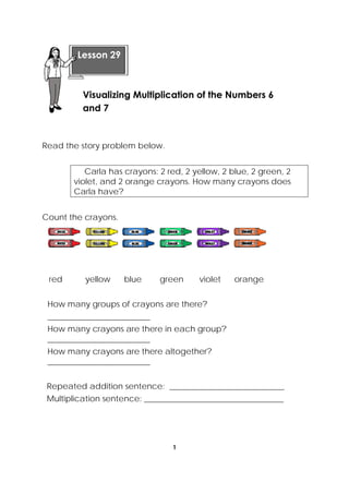 1
 
Read the story problem below.
Carla has crayons: 2 red, 2 yellow, 2 blue, 2 green, 2
violet, and 2 orange crayons. How many crayons does
Carla have?
Count the crayons.
red yellow blue green violet orange
How many groups of crayons are there?
_________________________
How many crayons are there in each group?
_________________________
How many crayons are there altogether?
_________________________
Repeated addition sentence: ____________________________
Multiplication sentence: __________________________________
 
Lesson 29
Visualizing Multiplication of the Numbers 6
and 7
 
 
