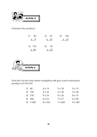 46
 
Estimate the product.
Find the factors that when multiplied will give each estimated
product on the left.
1) 83 2) 67 3) 165
x 9 x 41 x 37
4) 122 5) 76
x 56 x 52
1) 60 6 x 14 5 x 18 5 x 13
2) 150 4 x 34 4 x 36 5 x 28
3) 270 9 x 24 9 x 26 8 x 31
4) 360 6 x 53 7 x 47 6 x 58
5) 4 500 8 x 542 7 x 684 9 x 487
Activity 5
 
Activity 6
 
 