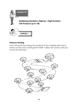 47
 
Treasure Hunting
Trace the path by finding the product of the multiplication facts
written on the trees starting from START. Follow the arrows until you
reach the finish line.
 
Lesson 41
Multiplying Mentally 2-Digit by 1-Digit Numbers
with Products up to 100 
Activity 1
 
 