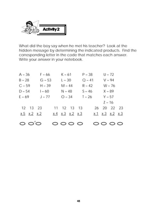 48
 
What did the boy say when he met his teacher? Look at the
hidden message by determining the indicated products. Find the
corresponding letter in the code that matches each answer.
Write your answer in your notebook.
12 13 23 11 12 13 13 26 20 22 23
x 5 x 2 x 2 x 4 x 3 x 2 x 3 x 1 x 3 x 2 x 3
A – 36
B – 28
C – 59
D – 54
E – 69
F – 66
G – 53
H – 39
I – 60
J – 77
K – 61
L – 30
M – 44
N – 48
O – 34
P – 38
Q – 41
R – 42
S – 46
T – 26
U – 72
V – 94
W – 76
X – 89
Y – 57
Z – 16

 