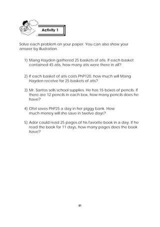 51
 
Solve each problem on your paper. You can also show your
answer by illustration.
1) Mang Hayden gathered 25 baskets of atis. If each basket
contained 45 atis, how many atis were there in all?
2) If each basket of atis costs PhP120, how much will Mang
Hayden receive for 25 baskets of atis?
3) Mr. Santos sells school supplies. He has 15 boxes of pencils. If
there are 12 pencils in each box, how many pencils does he
have?
4) Ofel saves PhP25 a day in her piggy bank. How
much money will she save in twelve days?
5) Ador could read 25 pages of his favorite book in a day. If he
read the book for 11 days, how many pages does the book
have?
Activity 1
 
 
