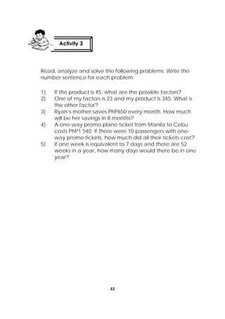 53
 
Read, analyze and solve the following problems. Write the
number sentence for each problem.
1) If the product is 45, what are the possible factors?
2) One of my factors is 23 and my product is 345. What is
the other factor?
3) Ryan’s mother saves PhP650 every month. How much
will be her savings in 8 months?
4) A one-way promo plane ticket from Manila to Cebu
costs PhP1 540. If there were 10 passengers with one-
way promo tickets, how much did all their tickets cost?
5) If one week is equivalent to 7 days and there are 52
weeks in a year, how many days would there be in one
year?
Activity 3
 
 