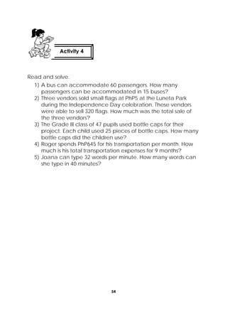 54
 
Read and solve.
1) A bus can accommodate 60 passengers. How many
passengers can be accommodated in 15 buses?
2) Three vendors sold small flags at PhP5 at the Luneta Park
during the Independence Day celebration. These vendors
were able to sell 320 flags. How much was the total sale of
the three vendors?
3) The Grade III class of 47 pupils used bottle caps for their
project. Each child used 25 pieces of bottle caps. How many
bottle caps did the children use?
4) Roger spends PhP645 for his transportation per month. How
much is his total transportation expenses for 9 months?
5) Joana can type 32 words per minute. How many words can
she type in 40 minutes?
Activity 4
 
 