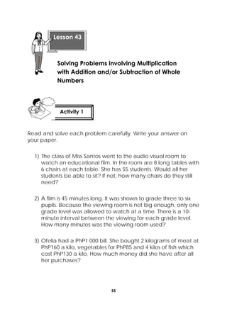 55
 
Read and solve each problem carefully. Write your answer on
your paper.
1) The class of Miss Santos went to the audio visual room to
watch an educational film. In the room are 8 long tables with
6 chairs at each table. She has 55 students. Would all her
students be able to sit? If not, how many chairs do they still
need?
2) A film is 45 minutes long. It was shown to grade three to six
pupils. Because the viewing room is not big enough, only one
grade level was allowed to watch at a time. There is a 10-
minute interval between the viewing for each grade level.
How many minutes was the viewing room used?
3) Ofelia had a PhP1 000 bill. She bought 2 kilograms of meat at
PhP160 a kilo, vegetables for PhP85 and 4 kilos of fish which
cost PhP130 a kilo. How much money did she have after all
her purchases?
Lesson 43
Solving Problems involving Multiplication
with Addition and/or Subtraction of Whole
Numbers
Activity 1
 
 