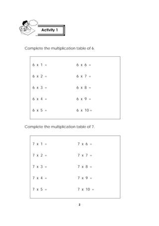 2
 
Complete the multiplication table of 6.
6 x 1 = 6 x 6 =
6 x 2 = 6 x 7 =
6 x 3 = 6 x 8 =
6 x 4 = 6 x 9 =
6 x 5 = 6 x 10 =
Complete the multiplication table of 7.
7 x 1 = 7 x 6 =
7 x 2 = 7 x 7 =
7 x 3 = 7 x 8 =
7 x 4 = 7 x 9 =
7 x 5 = 7 x 10 =
Activity 1
 
 
